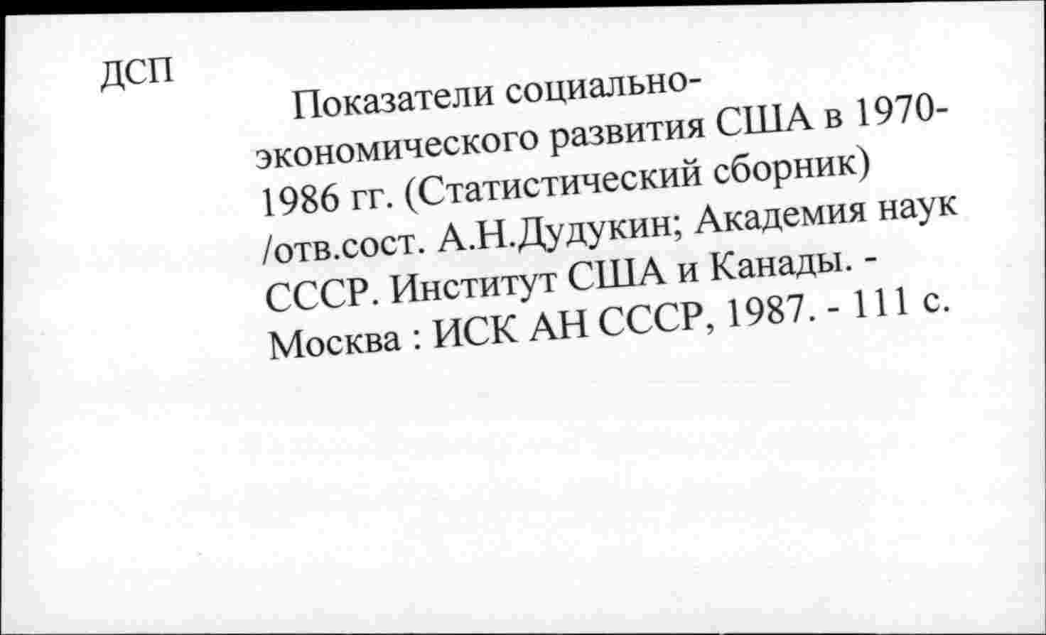 ﻿Показатели социально-экономического развития США в 1970-1986 гг. (Статистический сборник) /отв.сост. А.Н.Дудукин; Академия наук СССР. Институт США и Канады. -Москва : ИСК АН СССР, 1987. - 111 с.